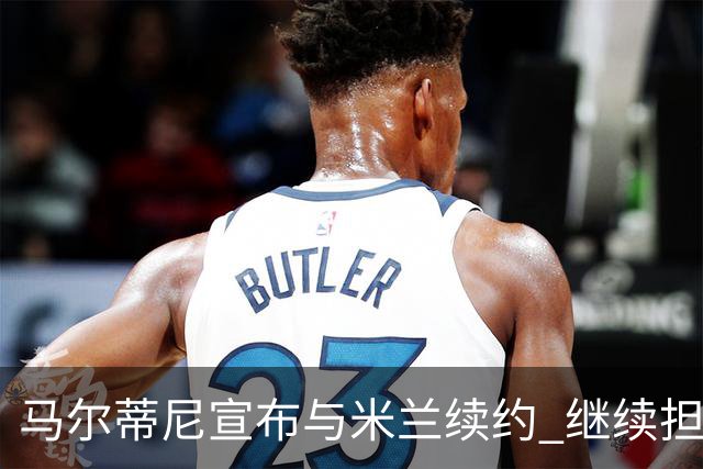 马尔蒂尼宣布与米兰续约 继续担任俱乐部技术总监